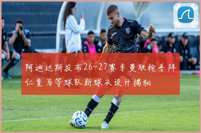 阿迪达斯发布26-27赛季曼联枪手拜仁皇马等球队新球衣设计揭秘