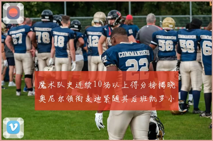 魔术队史连续10场以上得分榜揭晓奥尼尔领衔麦迪紧随其后班凯罗小瓦也在榜上