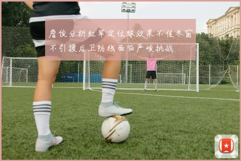 詹俊分析红军定位球效果不佳冬窗不引援后卫防线面临严峻挑战