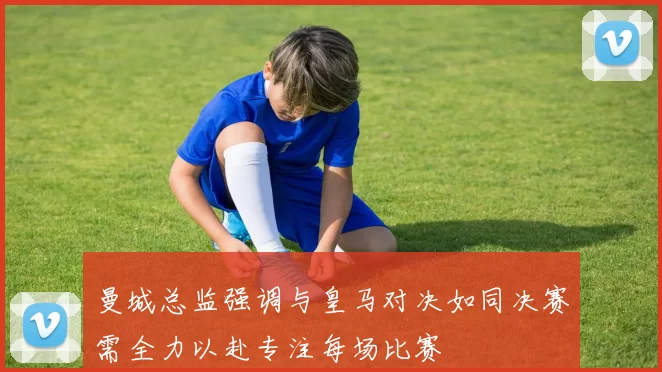 曼城总监强调与皇马对决如同决赛需全力以赴专注每场比赛