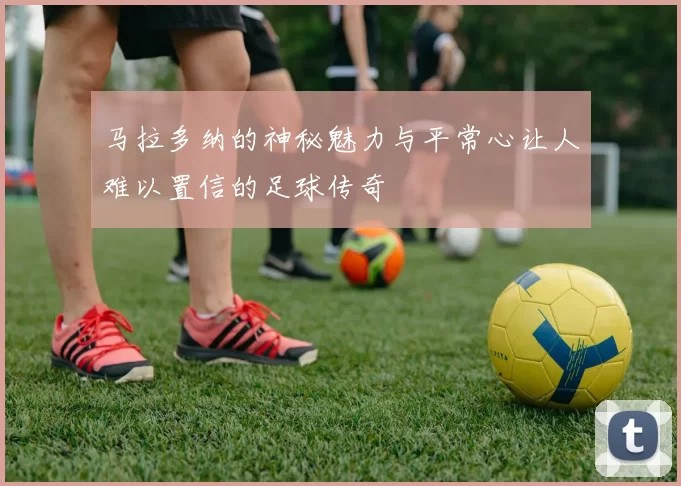 马拉多纳的神秘魅力与平常心让人难以置信的足球传奇