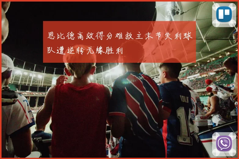 恩比德高效得分难救主末节失利球队遭逆转无缘胜利