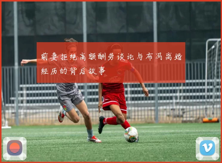 前妻拒绝高额酬劳谈论与布冯离婚经历的背后故事