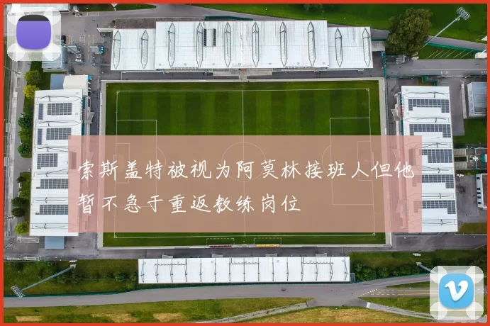 索斯盖特被视为阿莫林接班人但他暂不急于重返教练岗位