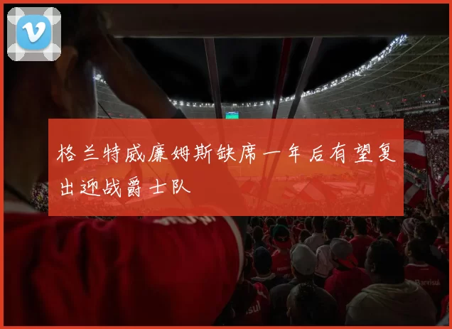 格兰特威廉姆斯缺席一年后有望复出迎战爵士队