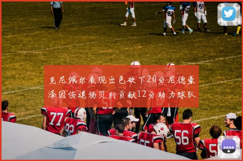 克尼佩尔表现出色砍下20分尼德豪泽因伤退场贝利贡献12分助力球队