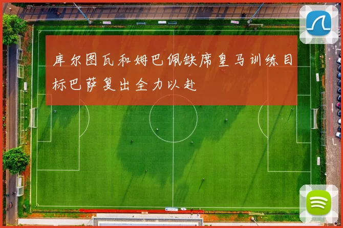 库尔图瓦和姆巴佩缺席皇马训练目标巴萨复出全力以赴
