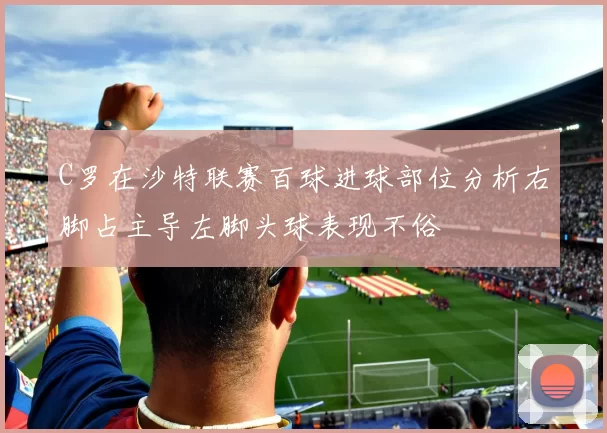 C罗在沙特联赛百球进球部位分析右脚占主导左脚头球表现不俗