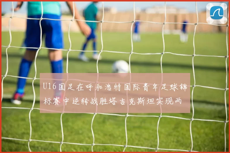 U16国足在呼和浩特国际青年足球锦标赛中逆转战胜塔吉克斯坦实现两连胜