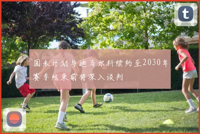 国米计划与迪马尔科续约至2030年赛季结束前将深入谈判