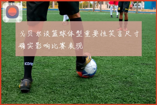 戈贝尔谈篮球体型重要性笑言尺寸确实影响比赛表现