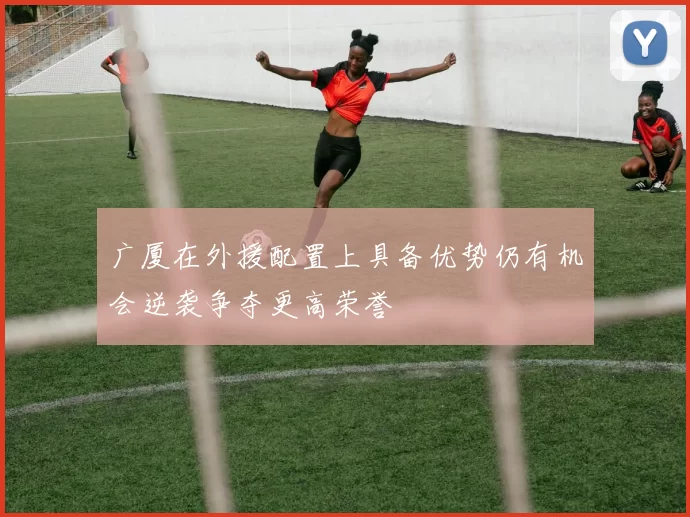 广厦在外援配置上具备优势仍有机会逆袭争夺更高荣誉
