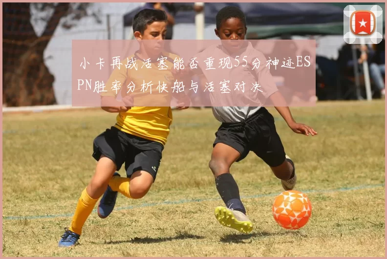 小卡再战活塞能否重现55分神迹ESPN胜率分析快船与活塞对决