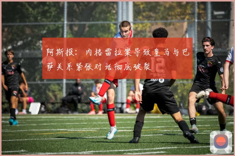 阿斯报：内格雷拉案导致皇马与巴萨关系紧张对话彻底破裂