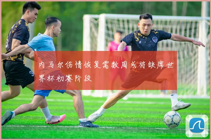 内马尔伤情恢复需数周或将缺席世界杯初赛阶段