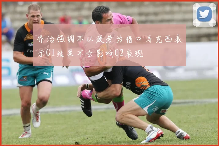 乔治强调不以疲劳为借口马克西表示G1结果不会影响G2表现