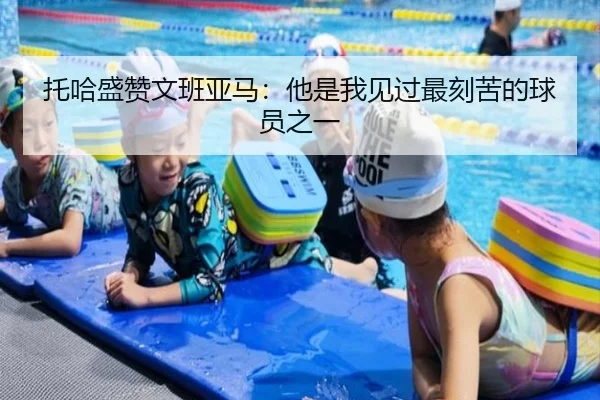 托哈盛赞文班亚马：他是我见过最刻苦的球员之一 - bbt